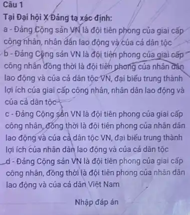 Câu 1
Tại Đại hội X Đảng tạ xác định:
a - Đảng Cộng sản VN là đội tiên phóng của giai cấp
công nhân, nhân đắn lao động và của cả dân tộc
b - Đảng Cộng sản VN là đội tiện phong của giai cấp
công nhân đồng thời là đội tiến phong của nhân đào
lao động và của cả dân tộc VN đại biểu trung thành
lợi ích của giai cấp công nhân, nhân dân lao động và
của cả dân tộc
c - Đảng Cộng sản VN là đội tiên phong của giai cấp
công nhân, đồng thời là đội tiên phong của nhân dân
lao động và của cả dân tộc VN đại biểu trung thành
lợi ích của nhân dân lao động và của cả dân tộc
d - Đảng Cộng sản VN là đội tiên phong của gíai cấp
công nhân, đồng thời là đội tiên phong của nhân dân
lao động và của cả dân Việt Nam
Nhập đáp án