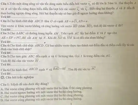 Câu 1.Trên một dòng sông có vận tốc dòng nước biểu diễn bởi vectơ overrightarrow (v_(n)) có độ lớn là 5km/h . Hai thuyền A
và B có vận tốc riêng được biểu diễn lần lượt bởi các vectơ overrightarrow (v_(a)) và overrightarrow (v_(b)) . Biết rằng hai thuyên A và B đều đi
theo hướng ngược dòng sông. Hỏi hai thuyền này có bao giờ đi ngược hướng nhau không?
Trả lời:. __
chữ nhật ABCD tâm O có cạnh AB=asqrt (3),AD=a
Tìm vectơ overrightarrow (u) khác vectơ không và cùng hướng với vectơ overrightarrow (BD) (khác overrightarrow (BD)) , tính độ dài vectơ overrightarrow (u) đó?
Trả lời: __
Câu 3.Cho Delta ABC có đường trung tuyến AM . Trên cạnh AC lấy hai điểm E và F sao cho
AE=EF=FC BE cắt AM tại N . Khi đó overrightarrow (NA) và overrightarrow (NM) là có đối của nhau không?
Trả lời:.. __
Câu 4.Cho hình chữ nhật ABCD .Có bao nhiêu vectơ được tạo thành mà điểm đầu và điểm cuối lấy từ các
đỉnh của hình chữ nhật?
Trả lời __ .................
Câu 5.Cho tam giác ABC đều cạnh a và G là trọng tâm. Gọi I là trung điểm của AG.
Tính độ dài của các vectơ overrightarrow (BI)
Trả lời __ .............
Câu 6.Cho hình thoi ABCD cạnh a và
hat (BAD)=60^circ 
. Tìm độ dài véc tơ
overrightarrow (AC)
Trả lời __ ...................
(D. Câu hỏi trắc nghiệm
Câu 1: Mệnh đề nào dưới đây đúng?
A. Hai vectơ cùng phương với một vectơ thứ ba khác
overrightarrow (0) thì cùng phương.
B. Hai vectơ ngược hướng với một vectơ thứ ba thì cùng hướng.
C. Hai vectơ cùng phương với một vectơ thứ ba thì cùng phương.
D. Hai vectơ cùng phương với một vectơ thứ ba thì cùng hướng.