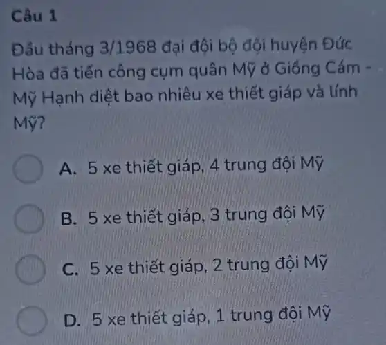 Câu 1
Đầu tháng 3/1968 đại đội bộ đội huyện Đức
Hòa đã tiến công cụm quân Mỹ ở Giống Cám -
Mỹ Hạnh diệt bao nhiêu xe thiết giáp và tính
Mỹ?
A. 5 xe thiết giáp, 4 trung đội Mỹ
B. 5xe thiet giap, 3 trung doi My
C. 5 xe thiết giáp, 2 trung đôi Mỹ
D. 5 xe thiết giáp, 1 trung đội Mỹ