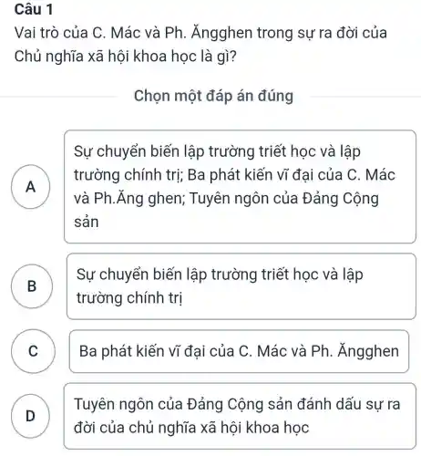 Câu 1
Vai trò của C. Mác và Ph . Ăngghen trong sự ra đời của
Chủ nghĩa xã hội khoa học là gì?
Chọn một đáp án đúng
A A
Sự chuyển biến lập trường triết học và lập
trường chính trị; Ba phát kiến vĩ đai của C . Mác
và Ph.Ăng ghen; Tuyên ngôn của Đảng Cộng
sản
B
Sự chuyển biến lập trường triết : học và lập
trường chính trị
C Ba phát kiến vĩ đại của C. Mác và Ph . Ángghen v
D
Tuyên ngôn của Đảng Cộng sản đánh dấu sư ra
đời của chủ nghĩa xã hội khoa học