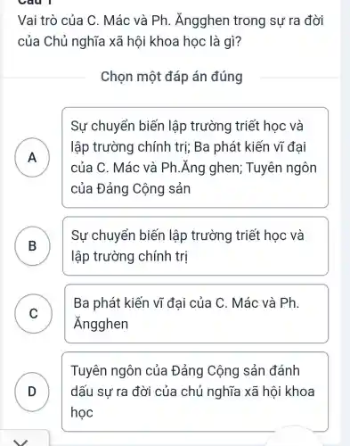 Câu 1
Vai trò của C. Mác và Ph . Ăngghen trong sự ra đời
của Chủ nghĩa xã hội khoa học là qì?
Chọn một đáp án đúng
A )
Sự chuyển biến lập trường triết học và
lập trường chính trị; Ba phát kiến vĩ đai
của C. Mác và Ph.Ăng ghen; Tuyên ngôn
của Đảng Cộng sản
B )
Sự chuyển biến lập trường triết học và
lập trường chính trị
C )
Ba phát kiến vĩ đai của C. Mác và Ph.
Ăngghen
D D
Tuyên ngôn của Đảng Cộng sản đánh
dấu sư ra đời của chủ nghĩa xã hội i khoa