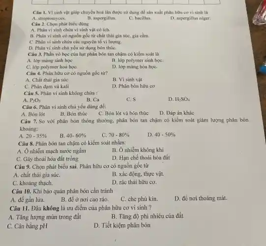 Câu 1.Vi sinh vật giúp chuyển hoá lân được sử dụng để sản xuất phân hữu cơ vi sinh là
A streptomyces.
B aspergillus.
C bacillus.
. D . aspergillus niger.
Câu 2 . Chọn phát biểu đúng
A. Phân vi sinh chứa vi sinh vật có ích.
B. Phân vi sinh có nguồn gốc từ chất thải gia súc , gia cầm.
C. Phân vi sinh chứa các nguyên tô vi lượng.
D. Phân vi sinh chủ yếu sử dụng bón thúC.
Câu 3.Phần vỏ bọc của hạt phân bón tan chậm có kiểm soát là
A. lớp màng sinh học
B. lớp polymer sinh họC.
C. lớp polymer hoá họC.
D. lớp màng hóa họC.
Câu 4.. Phân hữu cơ có nguồn gốc từ?
A. Chất thải gia súc
B. Vi sinh vật
C. Phân đạm và kali
D. Phân bón hữu cơ
Câu 5.. Phân vi sinh không chứa :
A. P_(2)O_(5)
B.Ca
C. S
D. H_(2)SO_(4)
Câu .6 . Phân vi sinh chủ yếu dùng để:
A. Bón lót
B. Bón thúc
C. Bón lót và bón thúc
D. Đáp án khác
Câu 7.. So với phân bón thông thường,phân bón tan chậm có kiếm soát giảm lượng phân bón
khoảng:
A 20-35% 
B 40-60% 
C. 70-80% 
D 40-50% 
Câu 8 . Phân bón tan chậm có kiếm soát nhǎm:
A. Ô nhiễm mạch nước ngâm
B. Ô nhiễm không khí
C. Gây thoái hóa đất trông
D. Han chê thoái hóa đất
Câu 9 . Chọn phát biểu sai . Phân hữu cơ có nguôn gốc từ
A. chất thải gia súC.
B. xác động , thực vật.
C khoáng thạch.
D. rác thải hữu cơ.
Câu 10 . Khi bảo quản phân bón cân tránh
A. đê gân lửa.
B. đê ở nơi cao ráo.
C. che phủ kín.
D. để nơi thoáng mát.
Câu 11 . Đâu không là ưu điểm của phân hữu cơ vi sinh ?
A . Tǎng lượng mùn trong đât
B . Tǎng độ phì nhiêu của đất
C. Cân bằng pH
D. Tiết kiệm phân bón