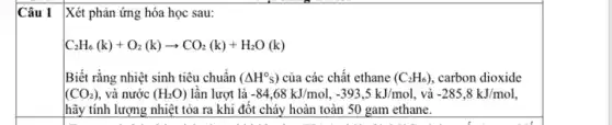 Câu 1
Xét phản ứng hóa học sau:
C_(2)H_(6)(k)+O_(2)(k)arrow CO_(2)(k)+H_(2)O(k)
Biết rằng nhiệt sinh tiêu chuẩn (Delta H^circ s) của các chất ethane (C_(2)H_(6)) carbon dioxide
(CO_(2)) và nước (H_(2)O) lần lượt là -84,68kJ/mol,-393,5kJ/mol . và -285,8kJ/mol
hãy tính lượng nhiệt tỏa ra khi đôt cháy hoàn toàn 50 gam ethane.