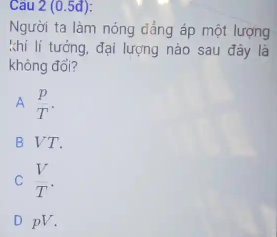 Câu 2 (0.5đ):
Người ta làm nóng đáng áp một lượng
khí lí tưởng, đại lượng nào sau đây là
không đổi?
A (p)/(T)
B VT.
C (V)/(T)
D pV.