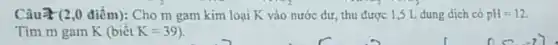 Câu 2 (2,0 điểm):Cho m gam kim loại K vào nước dư, thu được 1 ,5 L dung dịch có pH=12
Tim m gam K(biacute (hat (e))tK=39)