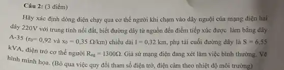 Câu 2: (3 điểm)
Hãy xác định dòng điện chạy qua cơ thế người khi chạm vào dây nguội của mạng điện hai
dây 220V với trung tính nối đất, biết đường dây từ nguôn đến điểm tiếp xúc được làm bằng dây
A -35(r_(0)=0,92 và x_(0)=0,35Omega /km) chiều dài 1=0,32km phụ tải cuối đường dây là S=6,55
kVA, điện trở cơ thể người
R_(ng)=1300Omega . Giả sử mạng điện đang xét làm việc bình thường. Vẽ
hình minh họa. (Bỏ qua việc quy đổi tham số điện trở , điện cảm theo nhiệt độ môi trường)