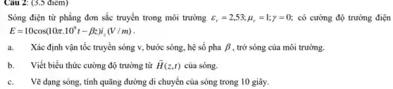 Câu 2: (3.5 điểm)
Sóng điện từ phẳng đơn sắc truyền trong môi trường varepsilon _(r)=2,53;mu _(r)=1;y=0 : có cường độ trường điện
E=10cos(10pi cdot 10^9t-beta z)i_(z)(V/m)
a. Xác định vận tốc truyền sóng v, bước sóng, hệ số pha beta  , trở sóng của môi trường.
b. Viết biểu thức cường độ trường từ overrightarrow (H)(z,t) của sóng.
c. Vẽ dạng sóng, tính quãng đường di chuyên của sóng trong 10 giây.