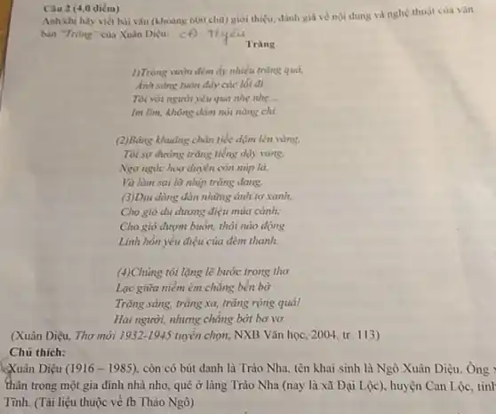 Câu 2 (4,0 điểm)
Anh(chị hãy viết bài vǎn (khoảng 600 chữ) giới thiệu, đánh giá về nội dung và nghệ thuật của vǎn
bin "Trung" của Xuân Diệu: c. Tlyeu
1)Trong vườn đêm ấy nhiều trùng quả.
Anh sáng tuôn dây các lối đi.
Tôi với người yêu qua nhẹ nhẹ __
Im lìm, không dàm nói nǎng chi.
(2)Bâng khuâng chân tiếc dậm lên vàng,
Tôi sợ đường trùng tiếng dậy vang.
Ngơ ngác hoa duyên còn núp là,
Và làm sai lỡ nhịp trǎng đang.
(3)Dju dàng đàn những ảnh tơ xanh,
Cho giỏ du dương điệu múa cành;
Cho gió đượm buồn,thôi nào động
Linh hồn yếu điệu của đêm thanh.
(4)Chủng tôi lặng lẽ bước trong thơ
Lạc giữa niễm êm chẳng bến bờ
Trǎng sáng, trǎng xa,trǎng rộng qua!
Hai người, nhưng chǎng bớt bơ vơ
(Xuân Diệu, Thơ mới 1932-1945 tuyển chọn, NXB Vǎn học, 2004, tr. 113)
Chú thich:
Diệu (1916-1985) còn có bút danh là Trào Nha, tên khai sinh là Ngô Xuân Diệu. Ông :
thân trong một gia đình nhà nho, quê ở làng Trào Nha (nay là xã Đại Lộc), huyện Can Lộc, tỉnh
Tinh.(Tài liệu thuộc về fb Thảo Ngô)