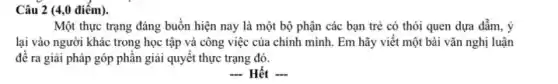 Câu 2 (4,0 điểm).
Một thực trạng đáng buồn hiện nay là một bộ phận các bạn trẻ có thói quen dựa dẫm, ý
lại vào người khác trong học tập và công việc của chính mình Em hãy viết một bài vǎn nghị luận
đê ra giải pháp góp phân giải quyết thực trạng đó.
 Hết