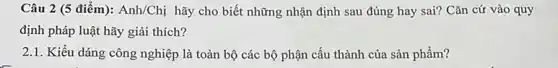 Câu 2 (5 điểm): Anh/Chị hãy cho biết những nhận định sau đúng hay sai? Cǎn cứ vào quy
định pháp luật hãy giải thích?
2.1. Kiểu dáng công nghiệp là toàn bộ các bộ phận cấu thành của sản phẩm?