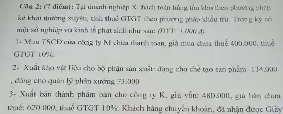 Câu 2: (7 điểm): Tại doanh nghiệp X hạch toán hàng tồn kho theo phương pháp
kê khai thường xuyên, tính thuế GTGT theo phương pháp khấu trừ. Trong kỳ có
một số nghiệp vụ kinh tế phát sinh như sau: (ĐVT: 1 .000 đ)
1- Mua TSCĐ của công ty M chưa thanh toán, giá mua chưa thuế 400.000, thuế
GTGT 10% 
2- Xuất kho vật liệu cho bộ phận sản xuất: dùng cho chế tạo sản phẩm 134.00 o
, dùng cho quản lý phân xưởng 73 .000
3- Xuất bán thành phẩm bán cho công ty K, giá vốn: 480.000 , giá bán chưa
thuế: 620.000 , thuế GTGT 10%  . Khách hàng chuyển khoản, đã nhận được Giấy