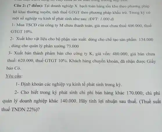 Câu 2: (7 điểm): Tại doanh nghiệp X hạch toán hàng tôn kho theo phương pháp
kê khai thường xuyên, tính thuế GTGT theo phương pháp khấu trừ. Trong kỳ có
một số nghiệp vụ kinh tế phát sinh như sau: (ĐVT: 1 .000 đ)
1- Mua TSCĐ của công ty M chưa thanh toán, giá mua chưa thuế 400.000, thuế
GTGT 10% 
2- Xuất kho vật liệu cho bộ phận sản xuất: dùng cho chế tạo sản phẩm 134.000
, dùng cho quản lý phân xưởng 73.00 o
3- Xuất bán thành phẩm bán cho công ty K , giá vốn: 480.000, giá bán chưa
thuế: 620.000 , thuế GTGT 10%  . Khách hàng chuyển khoản, đã nhận được Giấy
báo Có.
Yêu câu:
1- Định khoản các nghiệp vụ kinh tế phát sinh trong kỳ.
2- Cho biết trong kỳ phát sinh chi phí bán hàng khác 170.000 ; chi phí