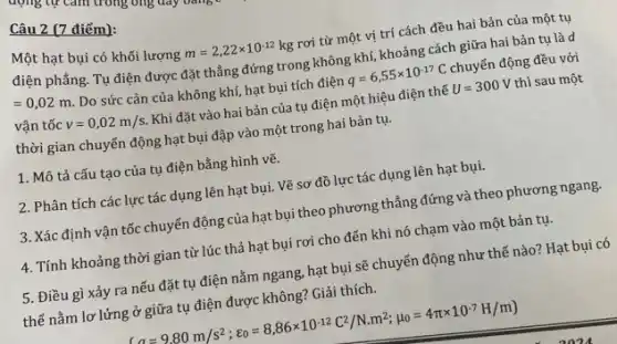 Câu 2 (7 điểm):
Một hạt bụi có khối lượng
m=2,22times 10^-12kg rơi từ một vị trí cách đều hai bản của một tụ
điện phẳng. Tụ điện được đặt thẳng đứng trong không khí, khoảng cách giữa hai bản tụ là d
=0,02m
Do sức cản của không khí, hạt bụi tích điện q=6,55times 10^-17C chuyển động đều với
vận tốc v=0,02m/s Khi đặt vào hai bản của tụ điện một hiệu điện thế U=300V thì sau một
thời gian chuyển động hạt bụi đập vào một trong hai bản tu.
1. Mô tả cấu tạo của tụ điện bằng hình vẽ.
2. Phân tích các lực tác dụng lên hạt bụi. Vẽ sơ đồ lực tác dụng lên hạt bụi.
3. Xác định vận tốc chuyển động của hạt bụi theo phương thẳng đứng và theo phương ngang.
4. Tính khoảng thời gian từ lúc thả hạt bụi rơi cho đến khi nó chạm vào một bản tụ.
5. Điều gì xảy ra nếu đặt tụ điện nằm ngang, hạt bụi sẽ chuyển động như thế nào? Hạt bui có
thể nằm lơ lửng ở giữa tụ điện được không? Giải thích.
(a=9,80m/s^2;c_(0)=8,86times 10^-12C^2/Ncdot m^2;mu _(0)=4pi times 10^-7H/m)