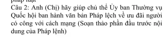 Câu 2: Anh (Chị) hãy giúp chủ thế Uy ban Thường vụ
Quốc hội ban hành vǎn bản Pháp lệch vê ưu đãi người
có công với cách mạng (Soạn thảo phân đầu trước nội
dung của Pháp lệnh)