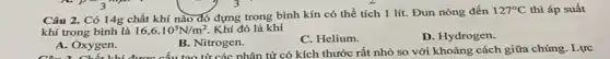 Câu 2. Có 14g chất khí nào đó đựng trong bình kín có thể tích 1 lít. Đun nóng đến
127^circ C thì áp suất
khí trong bình là 16,6cdot 10^5N/m^2 Khí đó là khí
A. Oxygen.
B. Nitrogen.
C. Helium.
D. Hydrogen.
A.Chất khí được cấu tạo từ các phân tử có kích thước rất nhỏ so với khoảng cách giữa chúng . Lực