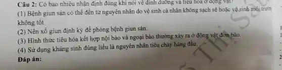 Câu 2 : Có bao nhiêu nhận định đúng khi nói vê dinh dưỡng và tiêu hóa ở dọng Vật?
(1)Bệnh giun sán có thể đến từ nguyên nhân do về sinh cá nhân không sạch sẽ hoặc vệ sinh môi trườn
không tốt.
2 ) Nên xô giun định kỳ để phòng bệnh giun sán.
(3)Hình thức tiêu hóa kết hợp nội bào và ngoại bào thường xảy ra ở động vật đơn bào.
(4) Sử dụng kháng sinh đúng liều là nguyên nhân tiêu chảy hàng đầu.
Đáp án:
I
2