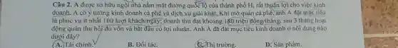 Câu 2. A được sở hữu ngôi nhà nằm mặt đường quốc lộ của thành phố H , rất thuận lợi cho việc kinh
doanh. A có ý tưởng kinh doanh cà phê và dịch vụ giải khát. Khi mở quán cà phê, anh A đặt mục tiêu
là phục vụ ít nhất 100lurot khach/ngay; doanh thu đạt khoảng 180 triệu đồng/tháng , sau 3 tháng hoạt
động quán thu hồi đủ vốn và bắt đầu có lợi nhuận . Anh A đã đặt mục tiêu kinh doanh ở nội dung nào
dưới đây?
A.)Tài chính.
B. Đối táC.
C. Thị trường.
D. Sàn phầm.