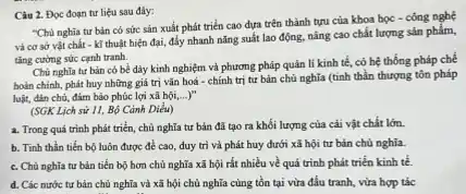 Câu 2. Đọc đoạn tư liệu sau đây:
"Chủ nghĩa tư bản có sức sản xuất phát triển cao đựa trên thành tựu của khoa học - công nghệ
và cơ sở vật chất - kĩ thuật hiện đại, đẩy nhanh nǎng suất lao động.nâng cao chất lượng sản phẩm,
tǎng cường sức cạnh tranh.
Chù nghĩa tư bản có bề dày kinh nghiệm và phương pháp quản lí kinh tế có hệ thống pháp chế
boàn chinh, phát huy những giá trị vǎn hoá - chính trị tư bản chủ nghĩa (tinh thần thượng tôn pháp
luật, đàn chủ, đảm bảo phúc lợi xã hội,...) __
(SGK Lịch sử 11.Bộ Cảnh Diều)
a. Trong quá trinh phát triển, chủ nghĩa tư bản đã tạo ra khối lượng của cải vật chất lớn.
b. Tinh thần tiến bộ luôn được đề cao, duy trì và phát huy dưới xã hội tư bản chủ nghĩa.
c. Chù nghĩa tư bản tiến bộ hơn chủ nghĩa xã hội rất nhiều về quá trình phát triển kinh tế.
d. Các nước tư bản chủ nghĩa và xã hội chủ nghĩa cùng tồn tại vừa đấu tranh, vừa hợp tác