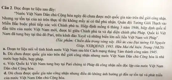 Câu 2. Đọc đoạn tư liệu sau đây:
"Nước Việt Nam Dân chủ Cộng hòa ngày đó chưa được một quốc gia nào trên thế giới công nhận.
Nhưng sự tồn tại của nó trên thực tê thì không mấy ai có thể phủ nhận. Quân đội Tưởng Giới Thạch vào
Miền Bắc buộc phải tiếp xúc với Chính phủ ta. Hiệp định mông 6 tháng 3 nǎm 1946, hiệp định quốc tế
đầu tiên của nước Việt Nam mới, được kí giữa Chính phủ ta và đại diện chính phủ Pháp. Quốc kì Việt
Nam đã tung bay tại thủ đô Pari , trên kênh đào Xuyê và những biển lớn nối liền Việt Nam với Pháp".
(Tác phẩm: Chiến đấu trong vòng vây. Hồi ức của Đại tướng Võ Nguyên
Giáp, NXBQĐND, 1995,Hữu Mai thể hiện.Trang 19&20).
a. Đoạn tư liệu nói về tình hình nước Việt Nam sau khi Cách mạng tháng Tám thành công nǎm 1945.
b. Dù chưa được quốc gia nào trên thế giới công nhận nhưng nước Việt Nam Dân chủ Cộng hòa là nhà
nước hợp hiến, hợp pháp.
c. Việc Quốc kì Việt Nam tung bay tại Pari chứng tỏ Pháp đã công nhận nền độc lập của nước Việt Nam
Dân chủ Cộng hòa.
d. Dù chưa được quốc gia nào công nhận nhưng điều đó không ảnh hưởng gì đến sự tồn tại và phát triển
của nước Việt Nam Dân chủ Cộng hòa.