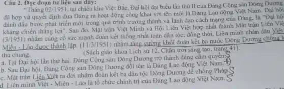 Câu 2. Đọc đoạn tư liệu sau đây:
"Tháng 02/1951
tại chiến khu Việt Bắc, Đại hội đại biểu lần thứ II của Đảng Cộng sản Đông Dương
đã hợp và quyêt định đưa Đảng ra hoạt động công khai với tên mới là Đảng Lao động Việt Nam. Đại hội
đánh dấu bước phát triển mới trong quá trình trưởng thành và lãnh đạo cách mạng của Đảng. là "Đại hộ
kháng chiến thẳng lợi ". Sau đó, Mặt trận Việt Minh và Hội Liên Việt hợp nhất thành Mặt trận Liên Việ
(3/1951) nhǎm cùng cố sức mạnh đoàn kết thống nhất toàn dân tộc; đồng thời . Liên minh nhân dân Việt
Miên - Lào được thành lập. (11/3/1951) nhằm tǎng cường khối đoàn kết ba nước Đông Dương chông k
thù chung.
(Sách giáo khoa Lịch sử 12, Chân trời sáng tạo, trạng 41).
a. Tại Đại hội lần thứ hai. Đảng Cộng sản Đông Dương trở thành đảng câm quyên.
b. Sau Đại hội . Đảng Cộng sản Đông Dương đối tên là Đảng Lao động Việt Nam.T
c. Mặt trận Liên Việt ra đời nhǎm đoàn kết ba dân tộc Đông Dương để chống Pháp S
d. Liên minh Việt - Miên - Lào là tô chức chính trị của Đảng Lao động Việt Nam.