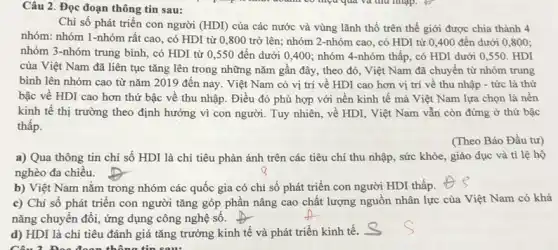 Câu 2. Đọc đoạn thông tin sau:
Chi số phát triển con người (HDI) của các nước và vùng lãnh thổ trên thế giới được chia thành 4
nhóm: nhóm 1-nhóm rất cao, có HDI từ 0,800 trở lên;nhóm 2-nhóm cao , có HDI từ 0 ,400 đến dưới 0 ,800;
nhóm 3-nhóm trung bình, có HDI từ 0,550 đến dưới 0,400; nhóm 4-nhóm thấp, có HDI dưới 0,550. HDI
của Việt Nam đã liên tục tǎng lên trong những nǎm gần đây, theo đó, Việt Nam đã chuyển từ nhóm trung
bình lên nhóm cao từ nǎm 2019 đến nay. Việt Nam có vị trí về HDI cao hơn vị trí về thu nhập - tức là thứ
bậc về HDI cao hơn thứ bậc về thu nhập. Điều đó phù hợp với nền kinh tế mà Việt Nam lựa chọn là nên
kinh tế thị trường theo định hướng vì con người. Tuy nhiên , về HDI, Việt Nam vẫn còn đứng ở thứ bậc
thâp.
(Theo Báo Đầu tư)
a) Qua thông tin chi số HDI là chi tiêu phản ánh trên các tiêu chí thu nhập, sức khỏe giáo dục và tỉ lệ hộ
nghèo đa chiều.
b) Việt Nam nằm trong nhóm các quốc gia có chỉ số phát triển con người HDI thấp.
c) Chi số phát triển con người tǎng góp phân nâng cao chất lượng nguồn nhân lực của Việt Nam có khả
nǎng chuyển đổi, ứng dụng công nghệ số.
d) HDI là chỉ tiêu đánh giá tǎng trưởng kinh tế và phát triển kinh tế.
Câu 3. Doa đoạn thông tin sau: