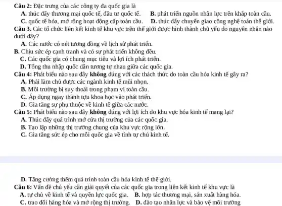 Câu 2: Đặc trưng của các công ty đa quốc gia là
A. thúc đẩy thương mại quốc tế, đầu tư quốc tế. B , phát triển nguồn nhân lực trên khắp toàn cầu.
C. quốc tế hóa , mở rộng hoạt động cấp toàn cầu. D . thúc đẩy chuyển giao công nghệ toàn thể giới.
Câu 3. Các tổ chức liên kết kinh tế khu vực trên thế giới được hình thành chủ yếu do nguyên nhân nào
dưới đây?
A. Các nước có nét tương đồng về lịch sử phát triển.
B. Chịu sức ép cạnh tranh và có sự phát triển không đều.
C. Các quốc gia có chung mục tiêu và lợi ích phát triển.
D. Tổng thu nhập quốc dân tương tự nhau giữa các quốc gia.
Câu 4: Phát biểu nào sau đây không đúng với các thách thức do toàn cầu hóa kinh tế gây ra?
A. Phải làm chủ được các ngành kinh tế mũi nhọn.
B. Môi trường bị suy thoái trong phạm vi toàn cầu.
C. Áp dụng ngay thành tựu khoa học vào phát triển.
D. Gia tǎng sự phụ thuộc về kinh tế giữa các nướC.
Câu 5: Phát biểu nào sau đây không đúng với lợi ích do khu vực hóa kinh tế mang lại?
A. Thúc đẩy quá trình mở cửa thị trường của các quốc gia.
B. Tạo lập những thị trường chung của khu vực rộng lớn.
C. Gia tǎng sức ép cho mỗi quốc gia về tính tự chủ kinh tế.
D. Tǎng cường thêm quá trình toàn cầu hóa kinh tế thế giới.
Câu 6: Vấn đề chủ yếu cần giải quyết của các quốc gia trong liên kết kinh tế khu vực là
A. tự chủ về kinh tế và quyền lực quốc gia. B . hợp tác thương mại , sản xuất hàng hóa.
C. trao đổi hàng hóa và mở rộng thị trường. D. đào tạo nhân lực và bảo vệ môi trường