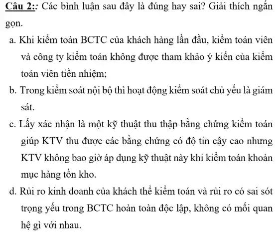 Câu 2: Các bình luận sau đây là đúng hay sai? Giải thích ngắn
gọn.
a. Khi kiếm toán BCTC của khách hàng lần đầu, kiểm toán viên
và công ty kiêm toán không được tham khảo ý kiến của kiểm
toán viên tiên nhiêm;
b. Trong kiểm soát nội bộ thì hoạt động kiểm soát chủ yếu là giám
sát.
c. Lấy xác nhận là một kỹ thuật thu thập bǎng chứng kiếm toán
giúp KTV thu được các bằng chứng có độ tin cậy cao nhưng
KTV không bao giờ áp dụng kỹ thuật này khi kiêm toán khoản
mục hàng tôn kho.
d. Rủi ro kinh doanh của khách thể kiểm toán và rủi ro có sai sót
trọng yêu trong BCTC hoàn toàn độc lập , không có mối quan
hệ gì với nhau.