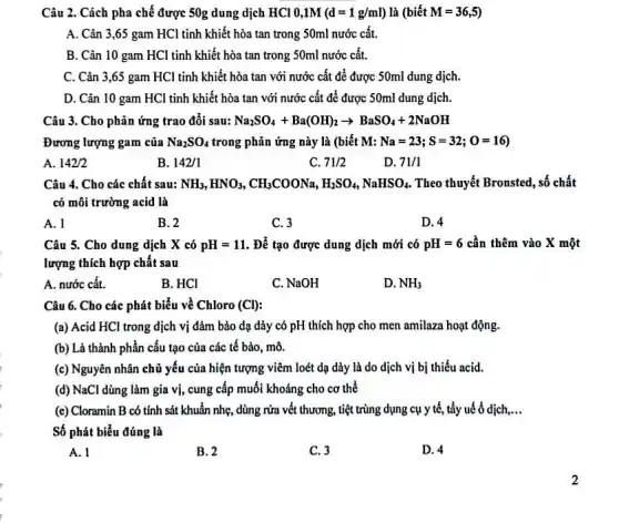 Câu 2. Cách pha chế được 50g dung dịch HCl 0,1M (d=1g/ml) là (bietM=36,5)
A. Cân 3,65 gam HCl tinh khiết hòa tan trong 50ml nước cất.
B. Cân 10 gam HCl tinh khiết hòa tan trong 50ml nước cất.
C. Cân 3,65 gam HCl tinh khiết hòa tan với nước cất để được 50ml dung dịch.
D. Cân 10 gam HCl tinh khiết hòa tan với nước cất để được 50ml dung dịch.
Câu 3. Cho phản ứng trao đôi sau: Na_(2)SO_(4)+Ba(OH)_(2)arrow BaSO_(4)+2NaOH
Đương lượng gam của Na_(2)SO_(4) trong phản ứng này là (biết M: Na=23;S=32;O=16)
A. 142/2
B. 142/1
C. 71/2
D. 71/1
Câu 4. Cho các chất sau: NH_(3),HNO_(3),CH_(3)COONa,H_(2)SO_(4),NaHSO_(4) Theo thuyết Bronsted, số chất
có môi trường acid là
A. l
B. 2
C. 3
D. 4
Câu 5. Cho dung dịch X có pH=11 . Để tạo được dung dịch mới có pH=6 cần thêm vào X một
lượng thích hợp chất sau
A. nước cất.
B. HCl
C. NaOH
D. NH_(3)
Câu 6. Cho các phát biểu về Chloro (CI)
(a) Acid HCl trong dịch vị đảm bảo dạ dày có pH thích hợp cho men amilaza hoạt động.
(b) Là thành phần cấu tạo của các tế bào, mô.
(c) Nguyên nhân chủ yếu của hiện tượng viêm loét dạ dày là do dịch vị bị thiếu acid.
(d) NaCl dùng làm gia vị, cung cấp muối khoáng cho cơ thể
(e) Cloramin B có tính sát khuẩn nhẹ , dùng rửa vết thương,tiệt trùng dụng cụ y tế, tẩy uế ổ dịch __
Số phát biểu đúng là
A. 1
B. 2
C. 3
D. 4