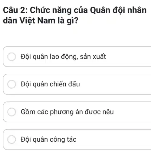 Câu 2 : Chức nǎ ng cũ a Quân đôi nhân
dân Vi lệt Na m là gì?
Đội quân lao động, sản xuất
Đội quân chiến đấu
__
Gồm các phương án được nêu
Đội quân công tác