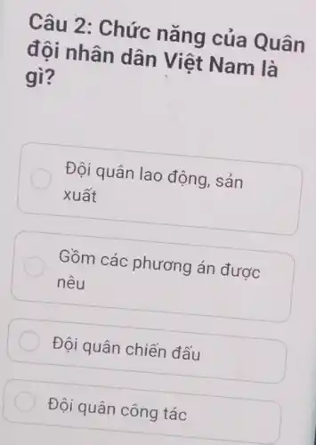 Câu 2: Chức nǎng của Quân
đội nhân dân Việt Nam là
gì?
Đội quân lao động, sản
xuất
Gồm các phương án được
nêu
Đội quân chiến đấu
Đội quân công tác