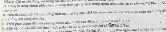 Câu 2: Chi ra câu đúng, sai trong các câu sau khi not we chay on doing
A. Chuyển động thành phần theo phương nằm ngang và phương thẳng đứng của vật bị ném ngang phụ thuộc
vào nhau.
B. Nếu từ cùng một độ cao, đồng thời ném ngang các vật khác nhau với các vận tốc khác nhau thì chúng đề
rơi xuống đất cùng một lúC.
C. Thời gian chạm đất của một vật được ném từ độ cao 40 m với
g=10m/s^2 là 3 s.
D. Một vật có vận tốc ban đầu 4m/s ở độ cao 20 m so với mặt đất có tâm xa là
8overrightarrow (m)
c ban đầu 4 m thẳng biến đổi đều . Xe bắt đầu từ trạng thái nghỉ, sau 5 s, vận tốc của xe