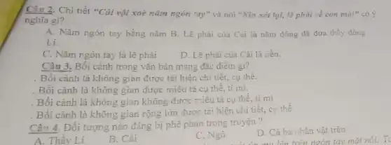 Câu 2. Chi tiết "Cải vội xoè nǎm ngón tay" và nói "Xin xét lại, lẽ phải về con mà!" có ý
nghĩa gì?
A. Nǎm ngón tay bằng nǎm B. Lẽ phải của Cài là nǎm đồng đã đưa thầy đồng
Li.
C. Nǎm ngón tay là lẽ phải
D. Lẽ phài của Cải là tiền.
Câu 3. Bối cảnh trong vǎn bản mang đặc điêm gì?
. Bối cảnh là không gian được tái hiện chi tiết, cụ thể.
. Bối cảnh là không gian được miêu tả cụ thế, tỉ mi.
. Bối cảnh là không gian không được miêu tả cụ thể, tỉ mi
. Bối cảnh là không gian rộng lớn được tái hiện chi tiết., cụ thể
Câu 4. Đối tượng nào đáng bị phê phản trong truyện ?
D. Cả ba nhân vật trên
lên trên ngón tay mǎt nói: To
A. Thầy Lí
B. Cải
C. Ngô