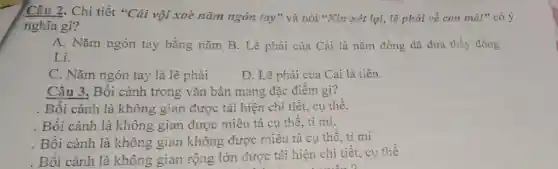 Câu 2. Chi tiết "Cải vội xoè nǎm ngón tay" và nói "Xin xét lại, lẽ phải về con mà!"có ý
nghĩa gì?
A. Nǎm ngón tay bằng nǎm B. Lẽ phải của Cải là nǎm đồng đã đưa thầy đồng
Lí.
C. Nǎm ngón tay là lẽ phải
D. Lẽ phài của Cài là tiền.
Câu 3. Bối cảnh trong vǎn bản mang đặc điểm gì?
. Bối cảnh là không gian được tái hiện chi tiết, cụ thể.
. Bối cảnh là không gian được miêu tả cụ thể, tỉ mi.
. Bối cảnh là không gian không được miêu tả cụ thể , tỉ mỉ
. Bối cảnh là không gian rộng lớn được tái hiện chi tiết.cụ thể