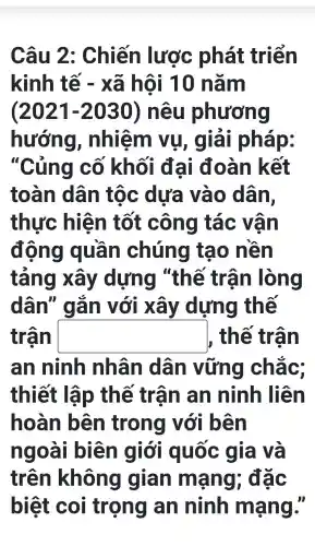 Câu 2 : Chiến lược phát triển
kinh tế - xã hội 10 nǎm
(2021-2030) nêu phương
hướng , nhiệm vụ, giải pháp:
"Củng cố khối đại đoàn k ất
toàn dân tốc dưa vào dân,
thực hiện tốt công tác vận
động quần chúng tạo nên
tảng xây dựng "thế trân ) lòng
dân " gǎn với xây dựng thế
trận square  , thế trận
an ninh nhân dân vững chǎc:
thiết lập thế trận an ninh liên
hoàn bên trong với bên
ngoài biên giới quốc gia và
trên không gian mạng , đặc
biệt coi trọng an ninh mạng."