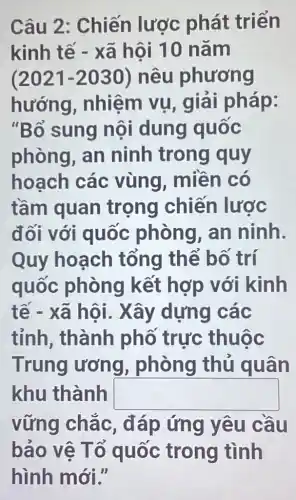 Câu 2 : Chiến lược phát triển
kinh tế - xã hội 10 nǎm
(2021-2030) nêu phương
hướng , nhiệm vụ , giải pháp:
"Bố sung nội dung quốc
phòng, an ninh trong quy
hoạch các vùng, miền có
tầm quan trọng chiến lược
đối với quốc phòng, an ninh.
Quy hoạch tổng thể bố trí
quốc phòng kết hợp với kinh
tế - xã hội . Xây dựng các
tỉnh, thành phố trực thuộc
Trung ương , phòng thủ quân
khu thành square 
vững chắc , đáp ứng yêu cầu