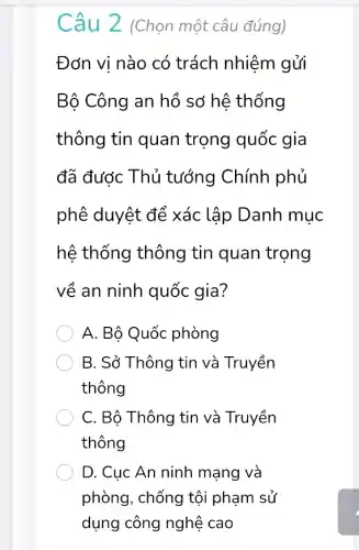 Câu 2 (Chọn một câu đúng)
Đơn vị nào có trách nhiệm gủi
Bộ Công an hồ sơ hệ thống
thông tin quan trọng quốc gia
đã được Thủ tướng Chính phủ
phê duyệt để xác lập Danh mục
hệ thống thông tin quan trọng
về an ninh quốc gia?
A. Bộ Quốc phòng
B. Sở Thông tin và Truyền
thông
C. Bộ Thông tin và Truyền
thông
D. Cuc An ninh mạng và
phòng, chống tội phạm sử