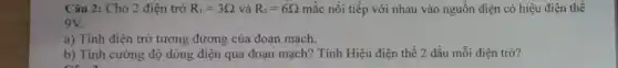 Câu 2: Cho 2 điện trở R_(1)=3Omega  và R_(2)=6Omega  mắc nối tiếp với nhau vào nguồn điện có hiệu điện thể
9V.
a) Tính điện trở tương đương của đoạn mạch.
b) Tính cường độ dòng điện qua đoạn mạch? Tính Hiệu điện thế 2 đầu mỗi điện trở?
on a