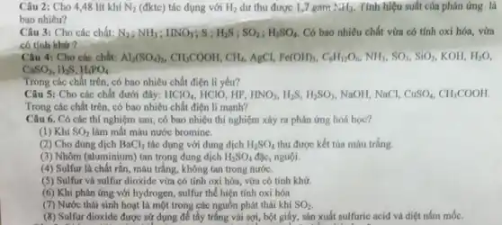 Câu 2: Cho 448 lít khí N_(2) (đktc) tác dụng với H_(2) dư thu được 1,7 gam NH_(3) Tính hiệu suất của phản ứng là
bao nhiêu?
Câu 3: Cho các chất: N_(2);NH_(3);HNO_(3);S;H_(2)S;SO_(2);H_(2)SO_(4) Có bao nhiêu chất vừa có tính oxi hóa, vừa
có tính khứ ?
Câu 4: Cho các chất: Al_(2)(SO_(4))_(3),CH_(3)COOH,CH_(4) AgCl, Fe(OH)_(3),C_(6)H_(12)O_(6),NH_(3),SO_(3),SiO_(2) KOH, H_(2)O
CaSO_(3),H_(2)S,H_(3)PO_(4)
Trong các chất trên , có bao nhiêu chất điện li yếu?
Câu 5: Cho các chất dưới đây: HClO_(4) HCIO, HF, HNO_(3),H_(2)S,H_(2)SO_(3) NaOH, NaCl, CuSO_(4),CH_(3)COOH
Trong các chất trên có bao nhiêu chất điện li mạnh?
Câu 6. Có các thí nghiệm sau, có bao nhiêu thí nghiệm xảy ra phản ứng hoá học?
(1) Khi SO_(2) làm mất màu nước bromine.
(2) Cho dung dịch BaCl_(2) tác dụng với dung dịch H_(2)SO_(4) thu được kết tủa màu trắng.
(3) Nhôm (aluminium) tan trong dung dịch H_(2)SO_(4) đặc, nguội.
(4) Sulfur là chất rắn, màu trắng, không tan trong nước.
(5) Sulfur và sulfur dioxide vừa có tính oxi hóa, vừa có tính khứ.
(6) Khi phản ứng với hydrogen, sulfur thể hiện tính oxi hóa
(7) Nước thải sinh hoạt là một trong các nguồn phát thái khí SO_(2)
(8) Sulfur dioxide được sử dụng để tẩy trắng vải sợi, bột giấy sản xuất sulfuric acid và diệt nấm mốc.