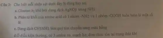 Câu 2: Cho biết mỗi nhận xét dưới đây là đúng hay sai.
a. Glucosc bị khử bởi dung dịch AgNO_(3) trong NH3
b. Phân tử khối của amino acid có 1 nhóm -NH2 và 1 nhóm -COOH luôn luôn là một số
lẻ
c. Dung dịch CH_(3)NH_(2) làm quỳ tím chuyển sang màu hồng
d.Ở điều kiện thường , có 3 amine no , mạch hở, đơn chức tồn tại trạng thái khí