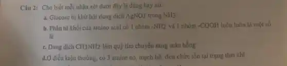 Câu 2: Cho biết mỗi nhận xét dưới đây là đúng hay sai.
a. Glucose bi khử bởi dung dịch AgNO3 trong NH3
b. Phân tử khối của amino acid có 1 nhóm -NH2 và 1 nhóm -COOH luôn luôn là một số
lẻ
c. Dung dịch CH_(3)NH_(2) làm quỳ tím chuyển sang màu hồng
d.Ở điều kiện thường , có 3 amine no , mạch hở, đơn chức tồn tại trạng thái khí