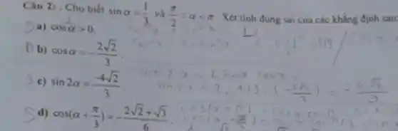 Câu 2: . Cho biết
sinalpha =(1)/(3) và (pi )/(2)lt alpha lt pi  Xét tinh đúng sai của các khẳng định sau:
Sa) cosalpha gt 0
(b)
cosalpha =-(2sqrt (2))/(3)
5 c) sin2alpha =(-4sqrt (2))/(3)
d) cos(alpha +(pi )/(3))=-(2sqrt (2)+sqrt (3))/(6)