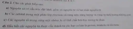 Câu 2, Cho các phát biển sau:
a) Nguyên tir có cấu trúc đạc khít gồm vỏ nguyên tir và hạt nhân nguyên
b) Các orbital trong một phân lớp electron có cung mức nǎng lượng và cùng sự định hướng không gian
c) Các nguyên tố trong cùng một nhóm A có tính chất hóa học tương tự nhau
d) Hầu hết các nguyên tử được cấu thành từ các hạt cơ bản là proton, neutron va electron.