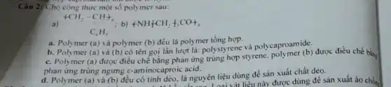 Câu 2: Cho công thức mô
a) arrow CH_(2)-CH+_(n) C_(6)H_(5) ; b) +NH+CH_(2)+_(5)CO+_(n)
a. Polymer (a) và polymer (b) đều là polymer tổng hợp.
b. Polymer (a) và (b) có tên gọi lần lượt là: polystyrene và polycaproamide.
c. Polymer (a) được điều chế bằng phản ứng trùng hợp styrene polymer
(b) được điều chế bằng
phản ứng trùng ngưng c-aminocaproic acid.
d. Polymer (a) và (b) đều có tính dèo, là nguyên liệu dùng để sản xuất chất dèo.
r(a) và (b) đều có tít này được dùng để sản xuất áo chống