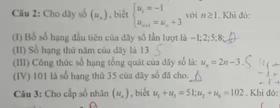 Câu 2: Cho dãy số (u_(n)) biết  ) u_(1)=-1 u_(n+1)=u_(n)+3  với ngeqslant 1 . Khi đó:
(1) Bố số hạng đầu tiên của dãy số lần lượt là -1 : 2:5:8: __
(II) Số hạng thứ nǎm của dãy là 13
(III) Công thức số hạng tông quát của dãy sô là: u_(n)=2n-3
(IV) 101 là số hạng thứ 35 của dãy số đã cho. A
Câu 3: Cho cấp số nhân (u_(n)) , biết u_(1)+u_(5)=51;u_(2)+u_(6)=102 . Khi đó: