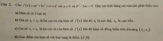 Câu 2. Cho f(x)=ax^3+bx^2+cx+d với agt 0 và b^2-3acgt 0 . Hãy xét tính đúng sai của các phát biểu sau:
a) Hàm số có 2 cực trị.
b) Giả sử x_(1)lt x_(2) là hai cực trị của hàm số f(x) khi đó x_(1) là cực đại, x_(2) là cực tiểu.
c) Giả sử x_(1)lt x_(2) là hai cực trị của hàm số f(x) khi đó hàm số đồng biến trên khoảng (x_(1);x_(2))
d) Giao điểm của hàm số với trục tung là điểm (d;0)