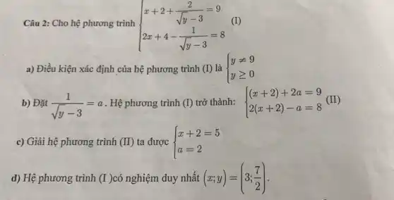 Câu 2: Cho hệ phương trình  ) x+2+(2)/(sqrt (y-3))=9 2x+4-(1)/(sqrt (y-3))=8 
(I)
a) Điều kiện xác định của hệ phương trình (I) là  ) yneq 9 ygeqslant 0 
b) Đặt (1)/(sqrt (y)-3)=a . Hệ phương trình (I) trở thành:  ) (x+2)+2a=9 2(x+2)-a=8 
c) Giải hệ phương trình (II) ta được  ) x+2=5 a=2 
d) Hệ phương trình (I) có nghiệm duy nhất (x;y)=(3;(7)/(2))