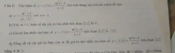 Câu 2. Cho hàm số y=f(x)=(m^2x-1)/(x+1) .Xét tính đúng, sai của các mệnh đề sau:
a) y'=(m^2+1)/((x+1)^2) với xneq -1
b) Với m=1 , hàm số đạt giá trị lớn nhất trên đoạn [1;2] là 0.
c) Giá trị lớn nhất của hàm số
y=f(x)=(m^2x-1)/(x+1) trên đoạn [1;2] là f(1)
d) Tổng tất cả các giá trị thực của m để giá trị nhỏ nhất của hàm số
y=f(x)=(m^2x-1)/(x+1) trên đoạn [1:2]
bằng 4 là 3.