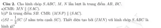 Câu 2. Cho hình chóp S.ABC, M, N lần lượt là trung điểm AB, BC.
a)CMR: MNVert (SAC)
b)P là trung điểm SB . CMR: (MNP)Vert (SAC)
C) SI=(1)/(3)SC (I nằm trên cạnh SC). Thiết diện tạo bởi (IMN) với hình chóp S.ABC là
hình gì?