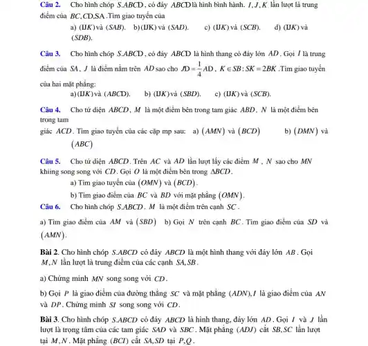 Câu 2. Cho hình chóp S.ABCD , có đáy ABCD là hình bình hành . I,J,K lần lượt là trung
điểm của BC,CD ,SA .Tìm giao tuyến của
a) (IJK) và (SAB) (IJK) và (SAD) c) (IJK) và (SCB) d) (IJK) và
(SDB)
Câu 3. Cho hình chóp S.ABCD, có đáy ABCD là hình thang có đáy lớn AD . Gọi I là trung
điểm của SA, J là điểm nằm trên AD sao cho JD=(1)/(4)AD,Kin SB:SK=2BK .Tìm giao tuyến
của hai mặt phẳng:
a) (IJK) và (ABCD) b) (IJK) và (SBD)
c) (IJK) và (SCB)
Câu 4. Cho tứ diện ABCD, M là một điểm bên trong tam giác ABD, N là một điểm bên
trong tam
giác ACD.Tìm giao tuyến của các cặp mp sau: a) (AMN) và (BCD)
(ABC)
b) (DMN) và
Câu 5. Cho tứ diện ABCD.Trên AC và AD lần lượt lấy các điểm M , N sao cho MN
khiing song song với CD. Gọi O là một điểm bên trong Delta BCD
a) Tìm giao tuyến của (OMN) và (BCD)
b) Tìm giao điểm của BC và BD với mặt phẳng (OMN)
Câu 6. Cho hình chóp S.ABCD . M là một điểm trên cạnh SC.
a) Tìm giao điểm của AM và (SBD) b) Gọi N trên cạnh BC . Tìm giao điểm của SD và
(AMN)
Bài 2. Cho hình chóp S.ABCD có đáy ABCD là một hình thang với đáy lớn AB . Gọi
M,N lần lượt là trung điểm của các cạnh SA,SB .
a) Chứng minh MN song song với CD.
b) Gọi P là giao điểm của đường thẳng SC và mặt phẳng (ADN) I là giao điểm của AN
và DP. Chứng minh SI song song với CD.
Bài 3. Cho hình chóp S.ABCD có đáy ABCD là hình thang , đáy lớn AD . Gọi I và J lần
lượt là trọng tâm của các tam giác SAD và SBC . Mặt phǎng (ADJ) cắt SB,SC lần lượt
tại M,N . Mặt phǎng (BCI) cǎt SA,SD tại P,Q.