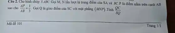 Câu 2. Cho hình chóp S.ABC.Gọi M., N lần lượt là trung điểm của SA và BC.P là điểm nằm trên cạnh AB
sao cho (AP)/(AB)=(1)/(3) . Gọi Q là giao điểm của SC với mặt phẳng (MNP) .Tính (QC)/(SQ)
Mã đề 101
Trang 1/1